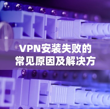 VPN安装失败的常见原因及解决方法 VPN安装失败的常见原因及解决方法