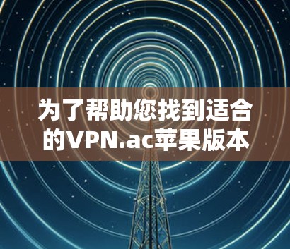 为了帮助您找到适合的VPN.ac苹果版本,并全面了解其使用方法和相关信息,以下是逐步指南和总结 为了帮助您找到适合的VPN.ac苹果版本,并全面了解其使用方法和相关信息,以下是逐步指南和总结