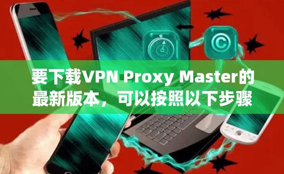要下载VPN Proxy Master的最新版本,可以按照以下步骤操作