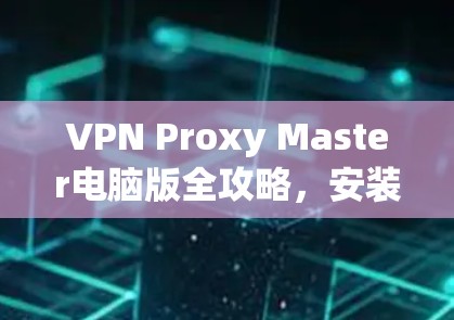VPN Proxy Master电脑版全攻略,安装与使用指南