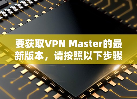 要获取VPN Master的最新版本,请按照以下步骤操作