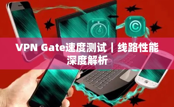 VPN Gate速度测试｜线路性能深度解析
