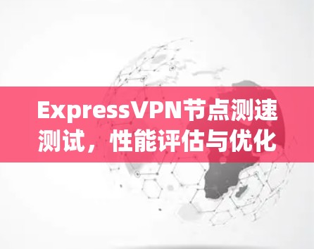 ExpressVPN节点测速测试,性能评估与优化建议 ExpressVPN节点测速测试,性能评估与优化建议