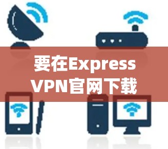要在ExpressVPN官网下载安卓版本的VPN客户端,请按照以下步骤操作 要在ExpressVPN官网下载安卓版本的VPN客户端,请按照以下步骤操作
