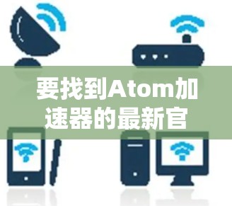 要找到Atom加速器的最新官网,您可以按照以下步骤进行 要找到Atom加速器的最新官网,您可以按照以下步骤进行