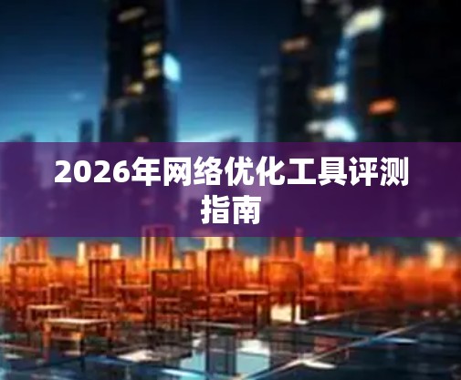 2026年网络优化工具评测指南 2026年网络优化工具评测指南