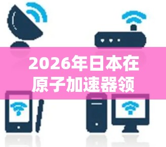 2026年日本在原子加速器领域的发展将呈现多项创新和进步,涵盖技术、应用和国际合作等方面。以下是对这一年日本原子加速器发展的总结 2026年日本在原子加速器领域的发展将呈现多项创新和进步,涵盖技术、应用和国际合作等方面。以下是对这一年日本原子加速器发展的总结