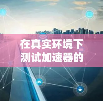 在真实环境下测试加速器的性能是一个系统而复杂的过程,需要遵循以下步骤 在真实环境下测试加速器的性能是一个系统而复杂的过程,需要遵循以下步骤