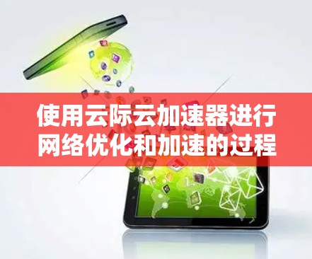 使用云际云加速器进行网络优化和加速的过程可以分为几个关键步骤，以下是一个有条理的指南，帮助您顺利完成配置和使用