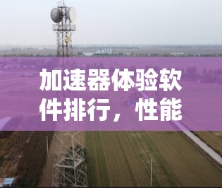 加速器体验软件排行,性能与用户体验的双重考验 加速器体验软件排行,性能与用户体验的双重考验