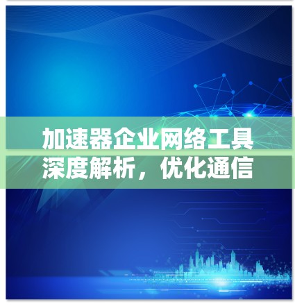 加速器企业网络工具深度解析,优化通信性能的关键技术 加速器企业网络工具深度解析,优化通信性能的关键技术