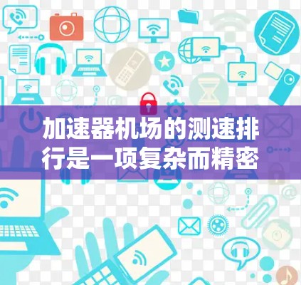 加速器机场的测速排行是一项复杂而精密的工程,涉及多个方面的技术和流程。以下是对这一过程的详细分析和总结 加速器机场的测速排行是一项复杂而精密的工程,涉及多个方面的技术和流程。以下是对这一过程的详细分析和总结