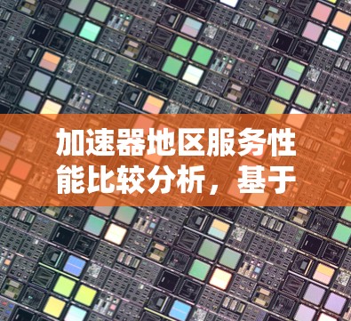 加速器地区服务性能比较分析,基于网络架构与优化的深度探讨 加速器地区服务性能比较分析,基于网络架构与优化的深度探讨