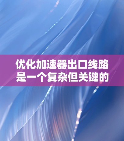 优化加速器出口线路是一个复杂但关键的工程任务,涉及多个方面的考虑和现代技术的应用。以下是对优化过程的总结和建议 优化加速器出口线路是一个复杂但关键的工程任务,涉及多个方面的考虑和现代技术的应用。以下是对优化过程的总结和建议