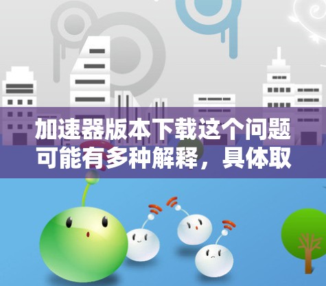 加速器版本下载这个问题可能有多种解释,具体取决于你指的是什么类型的加速器。以下是一些可能的解释和相关信息 加速器版本下载这个问题可能有多种解释,具体取决于你指的是什么类型的加速器。以下是一些可能的解释和相关信息