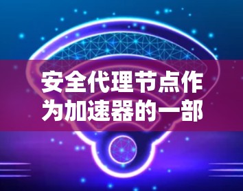 安全代理节点作为加速器的一部分，旨在保护数据在传输和处理过程中的安全。以下是对加速器和安全代理节点的详细分析